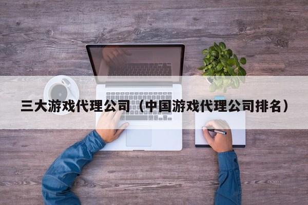 三大游戏代理公司（中国游戏代理公司排名）