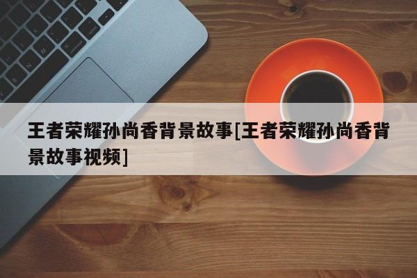 王者荣耀孙尚香背景故事[王者荣耀孙尚香背景故事视频]