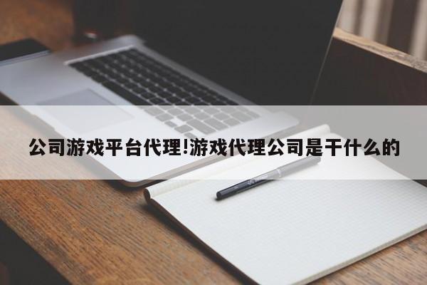 公司游戏平台代理!游戏代理公司是干什么的