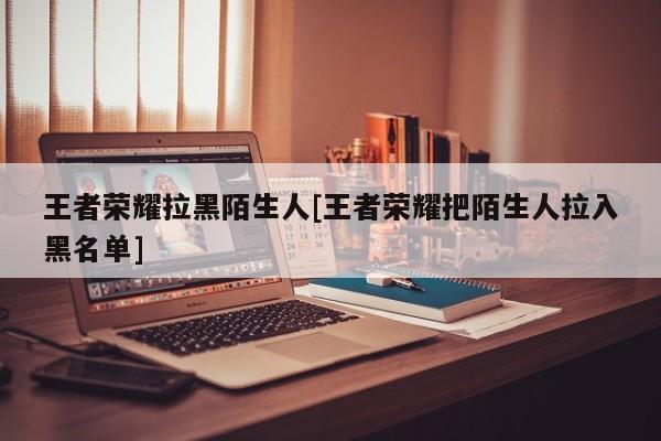 王者荣耀拉黑陌生人[王者荣耀把陌生人拉入黑名单]