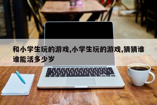 和小学生玩的游戏,小学生玩的游戏,猜猜谁谁能活多少岁