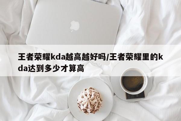 王者荣耀kda越高越好吗/王者荣耀里的kda达到多少才算高