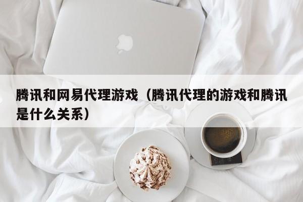 腾讯和网易代理游戏（腾讯代理的游戏和腾讯是什么关系）