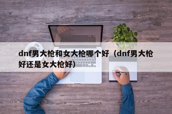 dnf男大枪和女大枪哪个好（dnf男大枪好还是女大枪好）