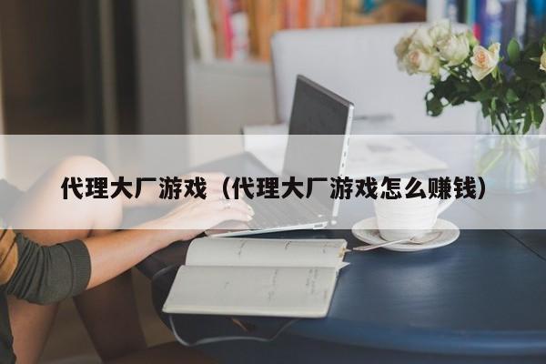 代理大厂游戏（代理大厂游戏怎么赚钱）