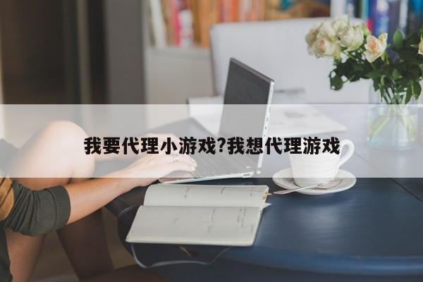 我要代理小游戏?我想代理游戏