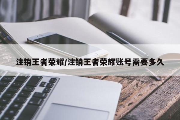 注销王者荣耀/注销王者荣耀账号需要多久