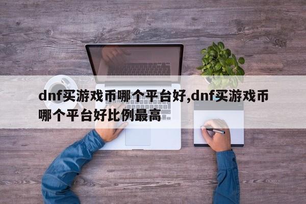 dnf买游戏币哪个平台好,dnf买游戏币哪个平台好比例最高