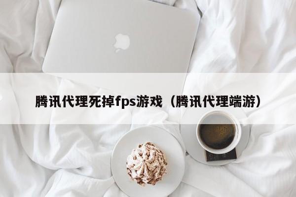 腾讯代理死掉fps游戏（腾讯代理端游）