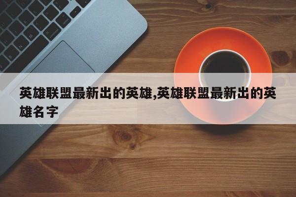 英雄联盟最新出的英雄,英雄联盟最新出的英雄名字
