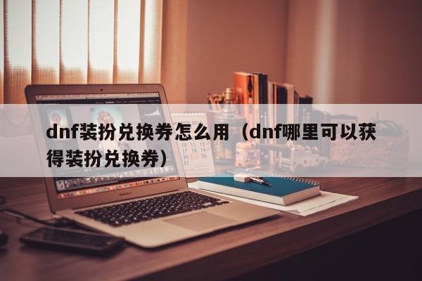 dnf装扮兑换券怎么用（dnf哪里可以获得装扮兑换券）