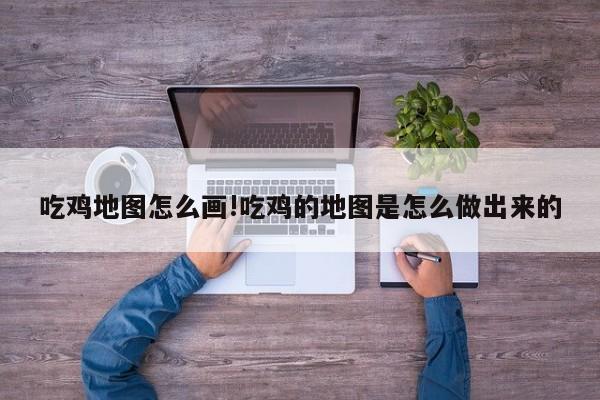 吃鸡地图怎么画!吃鸡的地图是怎么做出来的