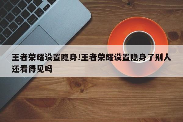 王者荣耀设置隐身!王者荣耀设置隐身了别人还看得见吗