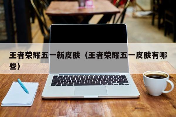 王者荣耀五一新皮肤（王者荣耀五一皮肤有哪些）