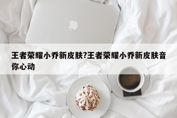 王者荣耀小乔新皮肤?王者荣耀小乔新皮肤音你心动