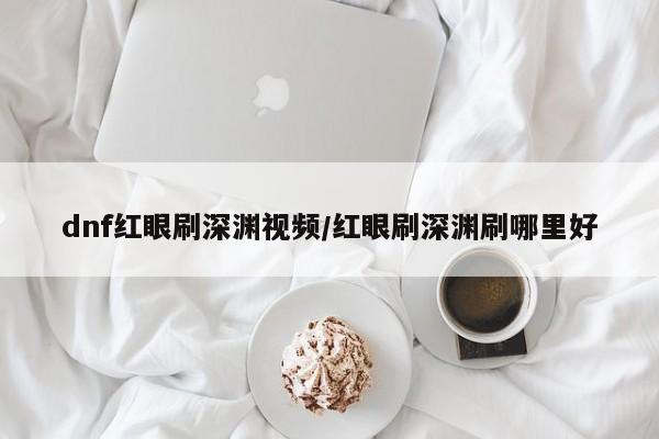 dnf红眼刷深渊视频/红眼刷深渊刷哪里好