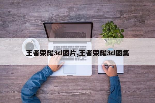 王者荣耀3d图片,王者荣耀3d图集