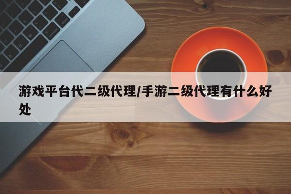 游戏平台代二级代理/手游二级代理有什么好处