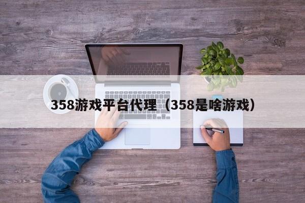 358游戏平台代理（358是啥游戏）