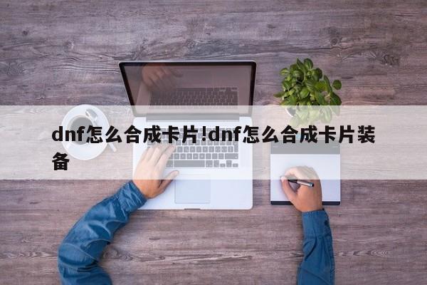 dnf怎么合成卡片!dnf怎么合成卡片装备