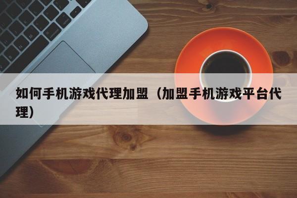 如何手机游戏代理加盟（加盟手机游戏平台代理）