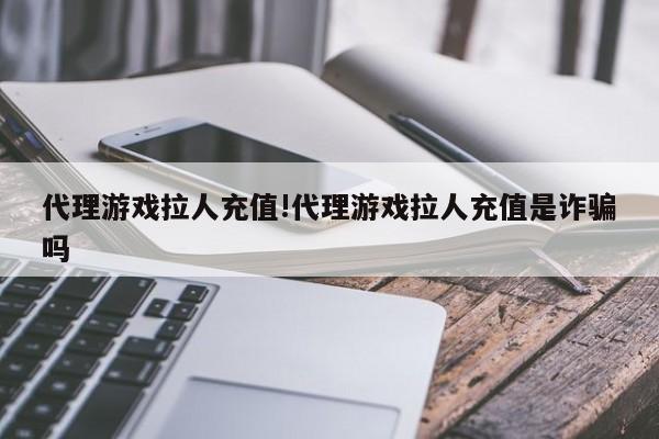 代理游戏拉人充值!代理游戏拉人充值是诈骗吗