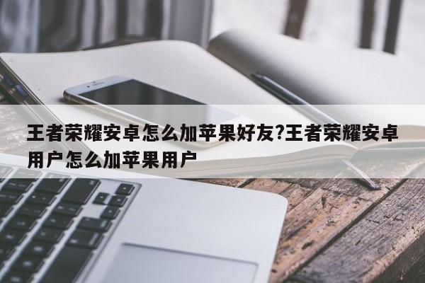 王者荣耀安卓怎么加苹果好友?王者荣耀安卓用户怎么加苹果用户