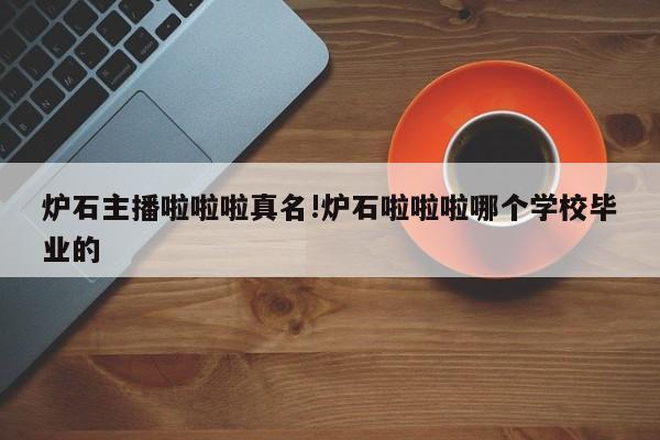 炉石主播啦啦啦真名!炉石啦啦啦哪个学校毕业的