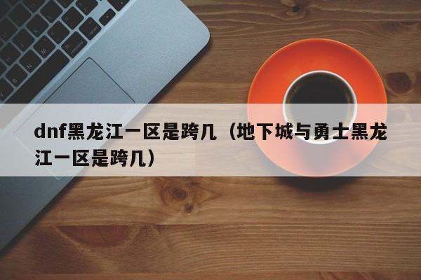 dnf黑龙江一区是跨几（地下城与勇士黑龙江一区是跨几）
