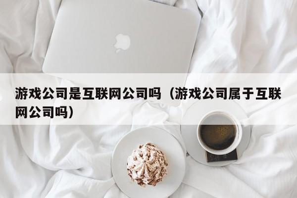 游戏公司是互联网公司吗（游戏公司属于互联网公司吗）