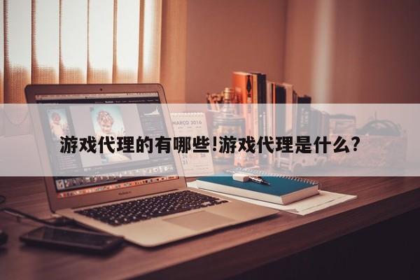 游戏代理的有哪些!游戏代理是什么?