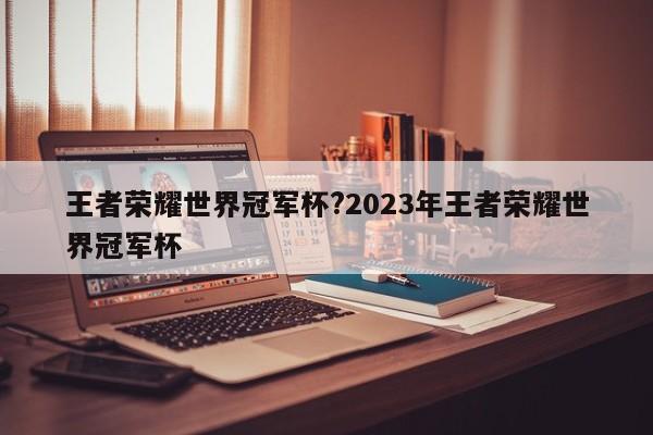 王者荣耀世界冠军杯?2023年王者荣耀世界冠军杯