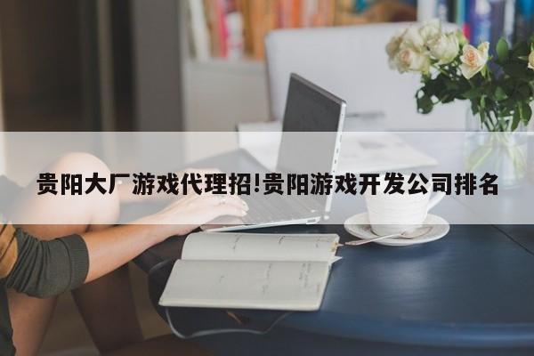 贵阳大厂游戏代理招!贵阳游戏开发公司排名