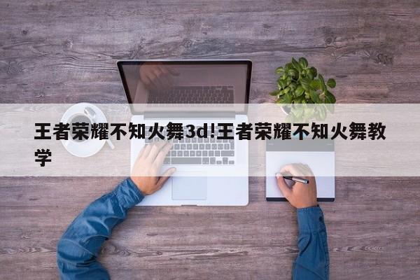 王者荣耀不知火舞3d!王者荣耀不知火舞教学
