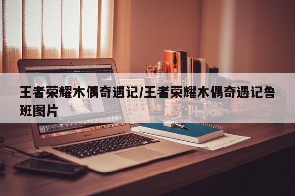 王者荣耀木偶奇遇记/王者荣耀木偶奇遇记鲁班图片