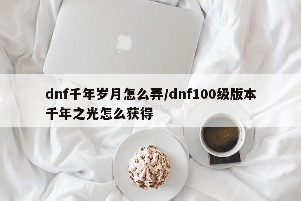 dnf千年岁月怎么弄/dnf100级版本千年之光怎么获得