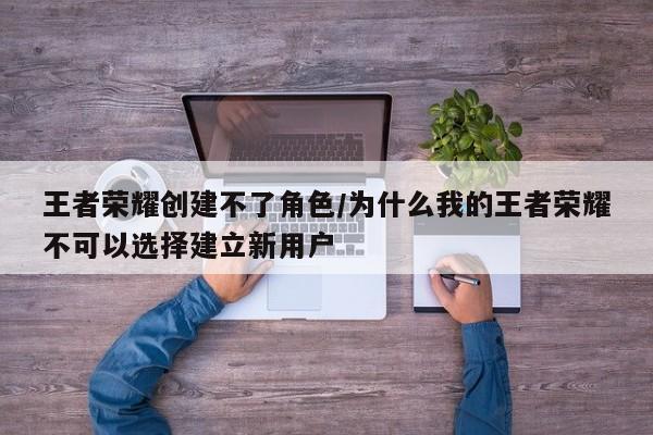 王者荣耀创建不了角色/为什么我的王者荣耀不可以选择建立新用户