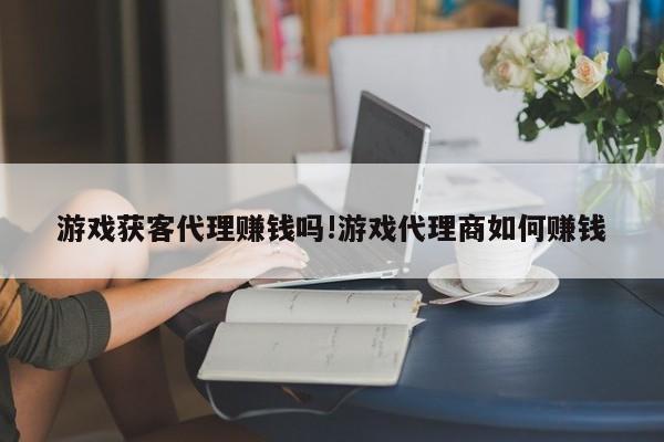 游戏获客代理赚钱吗!游戏代理商如何赚钱