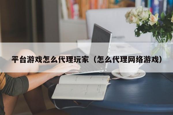 平台游戏怎么代理玩家（怎么代理网络游戏）