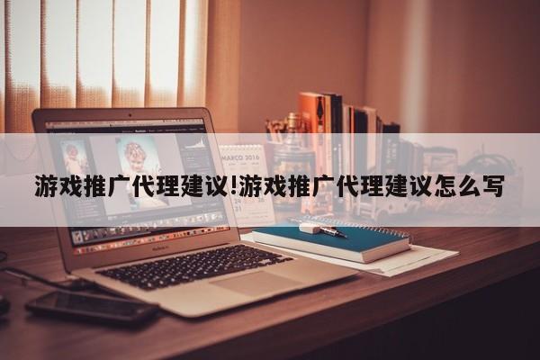 游戏推广代理建议!游戏推广代理建议怎么写