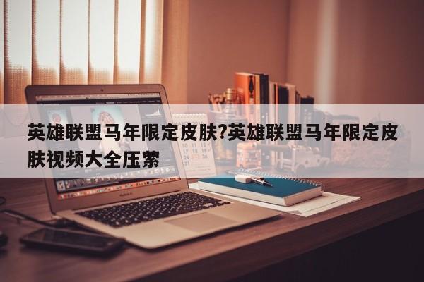 英雄联盟马年限定皮肤?英雄联盟马年限定皮肤视频大全压萦