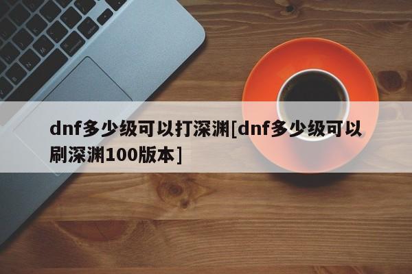 dnf多少级可以打深渊[dnf多少级可以刷深渊100版本]
